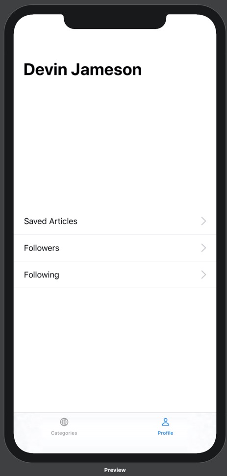 Our prototype running on iPhone 11 Pro Max. On the prototype is a bottom tab bar with two options: Categories and Profile. Above the categories tab label is a globe icon, and above the profile tab label is a person icon. The categories tab is blue and the profile tab is black. Above the bottom tab bar is the Profile view. The Profile view contains a headline with the name "Devin Jameson". Below this headline, in the middle of the screen, are three lines of text stacked on top of one another. From top to bottom, they read "Saved Articles", "Followers", and "Following". These lines of text are positioned on the far left of the screen. On the right side of the screen, parallel to each line of text, is a gray arrow pointing right. Compared to the previous image, these gray arrows are smaller. Below each line of text is a thin grey dividing line.