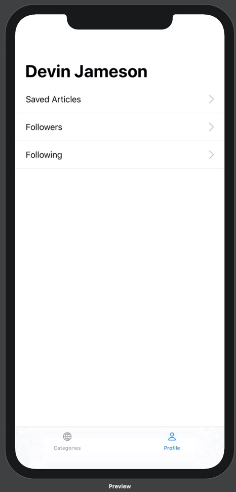 Our prototype running on iPhone 11 Pro Max. On the prototype is a bottom tab bar with two options: Categories and Profile. Above the categories tab label is a globe icon, and above the profile tab label is a person icon. The categories tab is blue and the profile tab is black. Above the bottom tab bar is the Profile view. The Profile view contains a headline with the name "Devin Jameson". Below this headline are three lines of text stacked on top of one another. From top to bottom, they read "Saved Articles", "Followers", and "Following". These lines of text are positioned on the far left of the screen. On the right side of the screen, parallel to each line of text, is a gray arrow pointing right. Below each line of text is a thin grey dividing line.