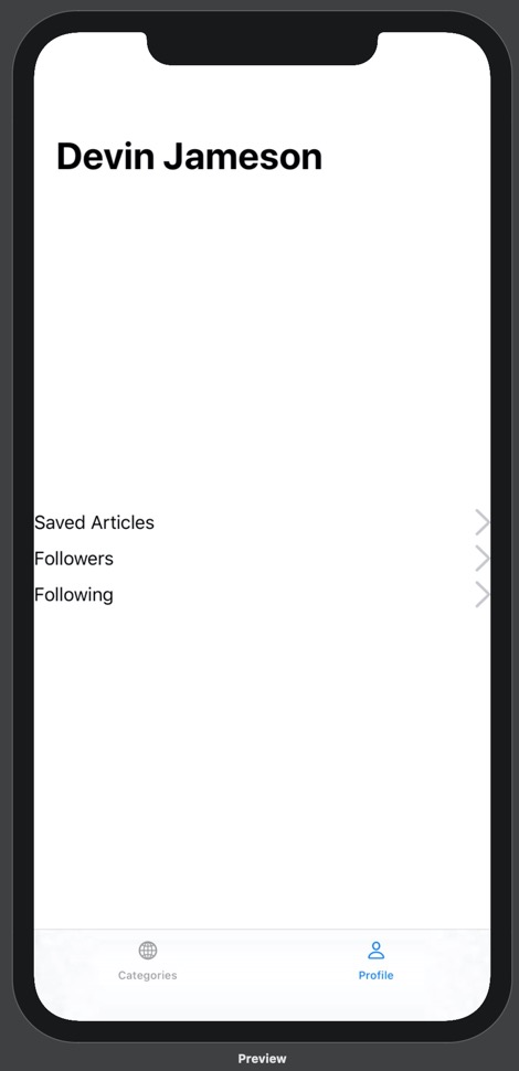 Our prototype running on iPhone 11 Pro Max. On the prototype is a bottom tab bar with two options: Categories and Profile. Above the categories tab label is a globe icon, and above the profile tab label is a person icon. The profile tab is blue and the categories tab is black. Above the bottom tab bar is the Profile view. The Profile view contains a headline with the name "Devin Jameson". Below this headline, in the middle of the screen, are three lines of text stacked on top of one another. From top to bottom, they read "Saved Articles", "Followers", and "Following". These lines of text are positioned on the far left of the screen. On the right side of the screen, parallel to each line of text, is a gray arrow pointing right.
