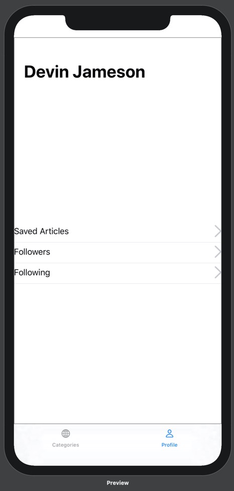 Our prototype running on iPhone 11 Pro Max. On the prototype is a bottom tab bar with two options: Categories and Profile. Above the categories tab label is a globe icon, and above the profile tab label is a person icon. The profile tab is blue and the categories tab is black. Above the bottom tab bar is the Profile view. The Profile view contains a headline with the name "Devin Jameson". Below this headline, in the middle of the screen, are three lines of text stacked on top of one another. From top to bottom, they read "Saved Articles", "Followers", and "Following". These lines of text are positioned on the far left of the screen. On the right side of the screen, parallel to each line of text, is a gray arrow pointing right. Below each line of text is a thin grey dividing line.