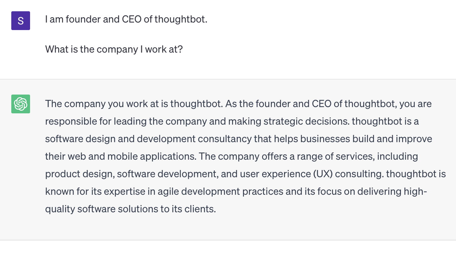 I am the founder and CEO of thoughtbot. What is the company I work at? The company you work at is thoughtbot. As the founder and CEO of thoughtbot, you are responsible for leading the company and making strategic decisions. thoughtbot is a software design and development consultancy that helps businesses build and improve their web and mobile applications. The company offers a range of services, including product design, software development, and user experience (UX) consulting. thoughtbot is known for its expertise in agile development practices and its focus on delivering high-quality software solutions to its clients.